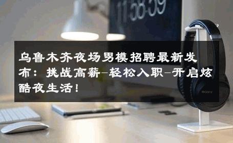 乌鲁木齐夜场男模招聘最新发布：挑战高薪-轻松入职-开启炫酷夜生活！ 