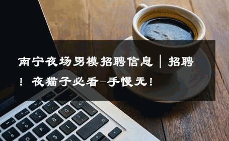 南宁夜场男模招聘信息｜招聘！夜猫子必看-手慢无！ 