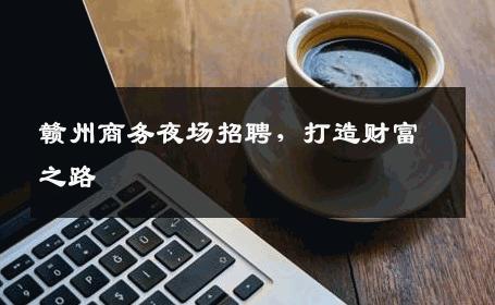 赣州商务夜场招聘，打造财富之路