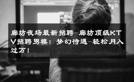 廊坊夜场最新招聘-廊坊顶级KTV招聘男模：梦幻待遇-轻松月入过万！ 