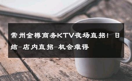 常州金樽商务KTV夜场直招！日结-店内直招-机会难得 