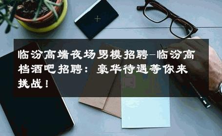 临汾高端夜场男模招聘-临汾高档酒吧招聘：豪华待遇等你来挑战！ 
