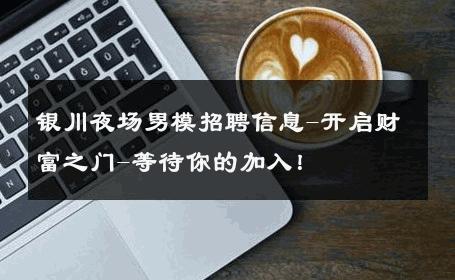 银川夜场男模招聘信息-开启财富之门-等待你的加入！ 