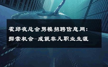 霍邱夜总会男模招聘信息网：探索机会-成就非凡职业生涯 