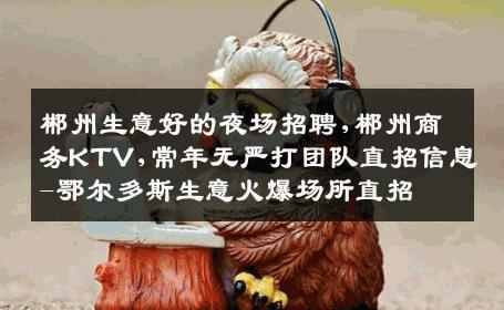 郴州生意好的夜场招聘,郴州商务KTV,常年无严打团队直招信息-鄂尔多斯生意火爆场所直招