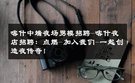 喀什中端夜场男模招聘-喀什夜店招聘：点燃-加入我们-一起创造夜传奇！ 