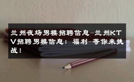 兰州夜场男模招聘信息-兰州KTV招聘男模信息：福利-等你来挑战！ 