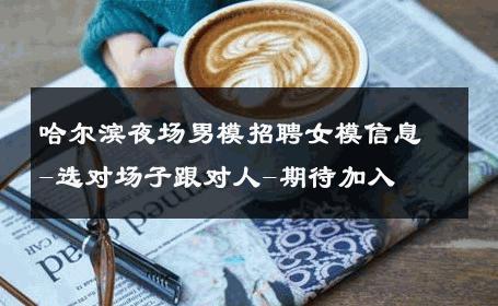 哈尔滨夜场男模招聘女模信息-选对场子跟对人-期待加入 