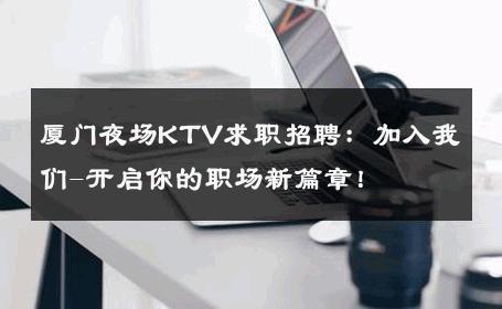 厦门夜场KTV求职招聘：加入我们-开启你的职场新篇章！ 