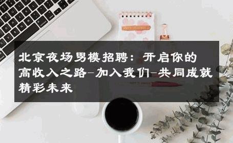 北京夜场男模招聘：开启你的高收入之路-加入我们-共同成就精彩未来 