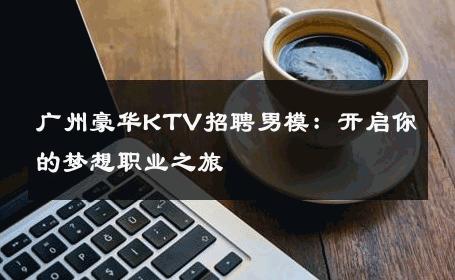广州豪华KTV招聘男模：开启你的梦想职业之旅 
