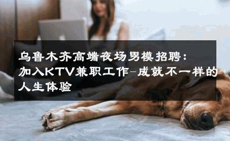 乌鲁木齐高端夜场男模招聘：加入KTV兼职工作-成就不一样的人生体验 