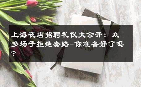 上海夜店招聘礼仪大公开：众多场子拒绝套路-你准备好了吗？ 