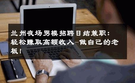 兰州夜场男模招聘日结兼职：轻松赚取高额收入-做自己的老板！ 