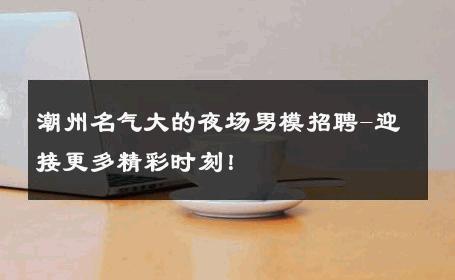 潮州名气大的夜场男模招聘-迎接更多精彩时刻！ 