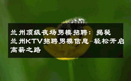 兰州顶级夜场男模招聘：揭秘兰州KTV招聘男模信息-轻松开启高薪之路 