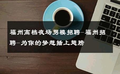 福州高档夜场男模招聘-福州招聘-为你的梦想插上翅膀 