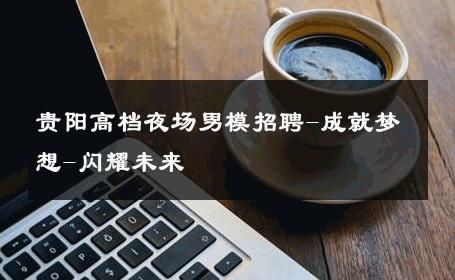 贵阳高档夜场男模招聘-成就梦想-闪耀未来 