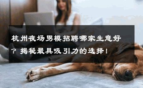 杭州夜场男模招聘哪家生意好？揭秘最具吸引力的选择！ 