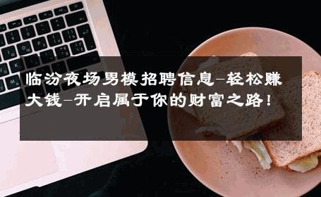 临汾夜场男模招聘信息-轻松赚大钱-开启属于你的财富之路！ 