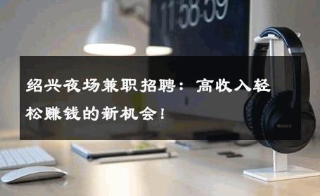 绍兴夜场兼职招聘：高收入轻松赚钱的新机会！ 