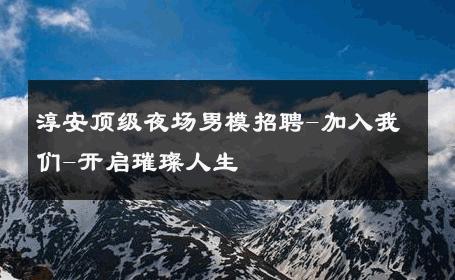 淳安顶级夜场男模招聘-加入我们-开启璀璨人生 