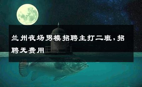 兰州夜场男模招聘主打二班,招聘无费用 