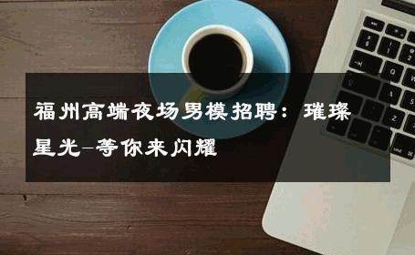 福州高端夜场男模招聘：璀璨星光-等你来闪耀 