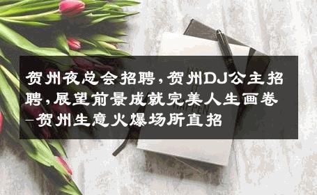 贺州夜总会招聘,贺州DJ公主招聘,展望前景成就完美人生画卷-贺州生意火爆场所直招
