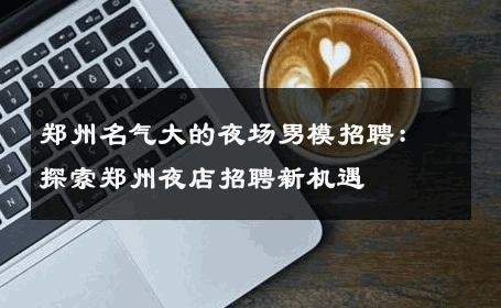 郑州名气大的夜场男模招聘：探索郑州夜店招聘新机遇 