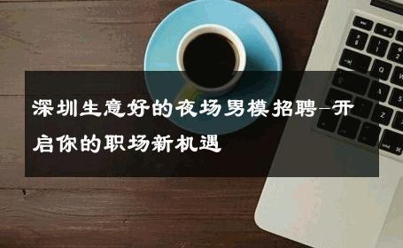深圳生意好的夜场男模招聘-开启你的职场新机遇 