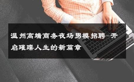 温州高端商务夜场男模招聘-开启璀璨人生的新篇章 