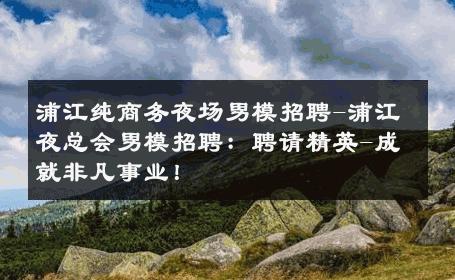浦江纯商务夜场男模招聘-浦江夜总会男模招聘：聘请精英-成就非凡事业！ 