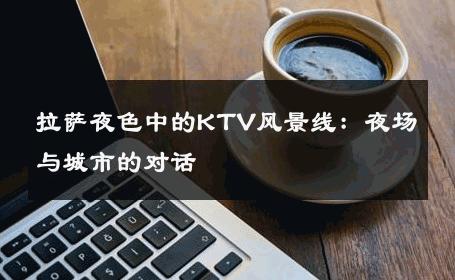 拉萨夜色中的KTV风景线：夜场与城市的对话 