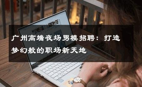 广州高端夜场男模招聘：打造梦幻般的职场新天地 