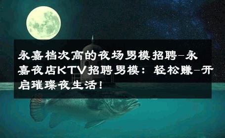 永嘉档次高的夜场男模招聘-永嘉夜店KTV招聘男模：轻松赚-开启璀璨夜生活! 