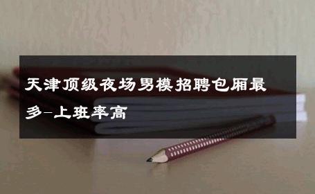 天津顶级夜场男模招聘包厢最多-上班率高 