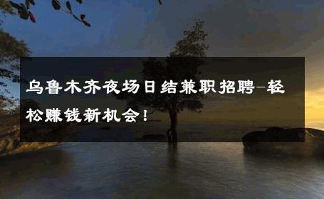 乌鲁木齐夜场日结兼职招聘-轻松赚钱新机会！ 