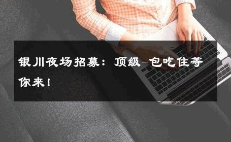 银川夜场招募：顶级-包吃住等你来！ 