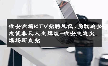 淮安高端KTV招聘礼仪,勇敢追梦成就非凡人生辉煌-淮安生意火爆场所直招