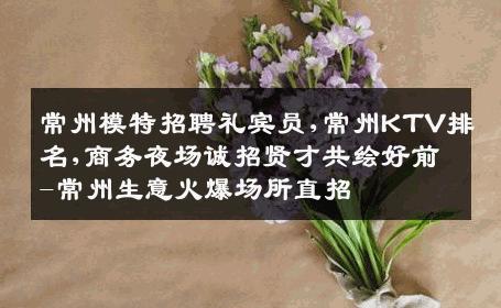 常州模特招聘礼宾员,常州KTV排名,商务夜场诚招贤才共绘好前-常州生意火爆场所直招