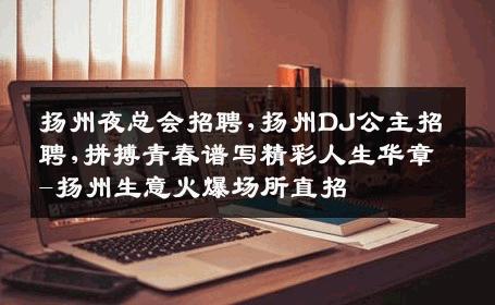 扬州夜总会招聘,扬州DJ公主招聘,拼搏青春谱写精彩人生华章-扬州生意火爆场所直招