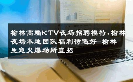 榆林高端KTV夜场招聘模特,榆林夜场本地团队福利待遇好-榆林生意火爆场所直招