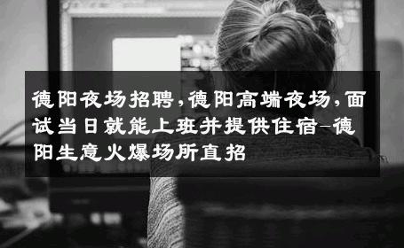 德阳夜场招聘,德阳高端夜场,面试当日就能上班并提供住宿-德阳生意火爆场所直招